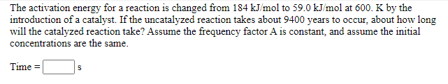 The activation energy for a reaction is changed from 184 kJ/mol to 59.0 kJ/mol at 600. K by the
introduction of a catalyst. If the uncatalyzed reaction takes about 9400 years to occur, about how long
will the catalyzed reaction take? Assume the frequency factor A is constant, and assume the initial
concentrations are the same.
Time =
