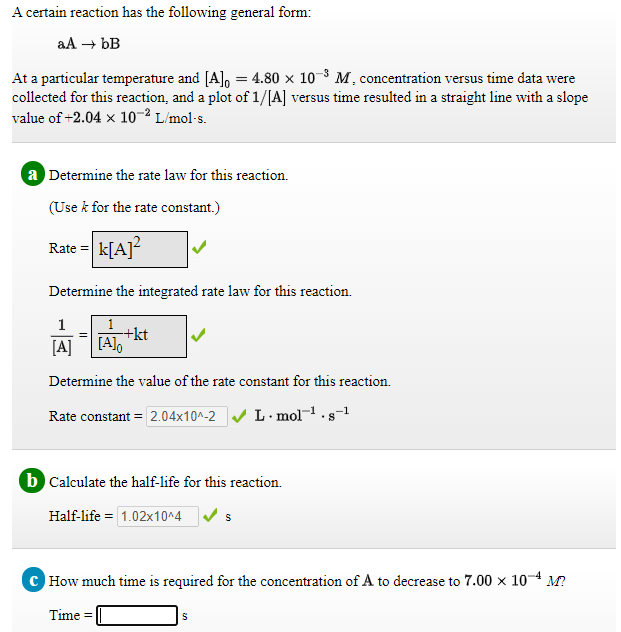 A certain reaction has the following general form:
aA + bB
At a particular temperature and [A], = 4.80 x 10-8 M, concentration versus time data were
collected for this reaction, and a plot of 1/[A] versus time resulted in a straight line with a slope
value of +2.04 x 10-2 L/mol-s.
a Determine the rate law for this reaction.
(Use k for the rate constant.)
Rate = k[A]?
Determine the integrated rate law for this reaction.
1
[A]
+kt
[A]o
Determine the value of the rate constant for this reaction.
Rate constant = 2.04x10^-2 V L · mol-.s-1
b Calculate the half-life for this reaction.
Half-life = 1.02x10^4
How much time is required for the concentration of A to decrease to 7.00 x 104 M?
Time =
