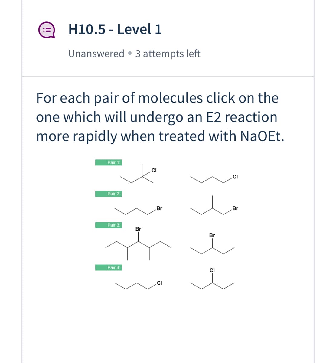 ### H10.5 - Level 1
**Status:** Unanswered • 3 attempts left

---

**Instruction:** For each pair of molecules, click on the one which will undergo an E2 reaction more rapidly when treated with NaOEt.

---

**Pairs of Molecules:**

1. **Pair 1:**
   - Left: ![Molecule 1](Images/1_1.png)
     \[ \text{Structure: Cyclic structure with a Cl attached to one carbon.} \]
   - Right: ![Molecule 2](Images/1_2.png)
     \[ \text{Structure: Cyclic structure with a symmetrical distribution and Cl attached to a different carbon.} \]

2. **Pair 2:**
   - Left: ![Molecule 1](Images/2_1.png)
     \[ \text{Structure: Chain structure with Br attached to a secondary carbon.} \]
   - Right: ![Molecule 2](Images/2_2.png)
     \[ \text{Structure: Chain structure with Br attached to a different secondary carbon.} \]

3. **Pair 3:**
   - Left: ![Molecule 1](Images/3_1.png)
     \[ \text{Structure: Chain structure with Br attached to a primary carbon.} \]
   - Right: ![Molecule 2](Images/3_2.png)
     \[ \text{Structure: Chain structure with Br attached to a secondary carbon.} \]

4. **Pair 4:**
   - Left: ![Molecule 1](Images/4_1.png)
     \[ \text{Structure: Chain structure with Cl attached to a secondary carbon.} \]
   - Right: ![Molecule 2](Images/4_2.png)
     \[ \text{Structure: Chain structure with Cl attached to a primary carbon.} \]

---

**Explanation of Graphs/Diagrams:**
Each pair of molecules is shown with molecular structures represented as skeletal formulas. The task involves selecting the molecule that would more swiftly undergo an E2 (bimolecular elimination) reaction when reacted with sodium ethoxide (NaOEt). Each molecule is labeled according to its pair and position (left, right). 

Considerations for the E2 reaction speed include:

- **Base Strength:** NaO