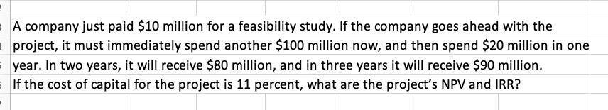 A company just paid $10 million for a feasibility study. If the company goes ahead with the
project, it must immediately spend another $100 million now, and then spend $20 million in one
syear. In two years, it will receive $80 million, and in three years it will receive $90 million.
If the cost of capital for the project is 11 percent, what are the project's NPV and IRR?
