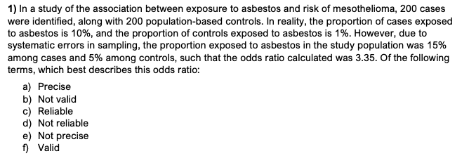 1) In a study of the association between exposure to asbestos and risk of mesothelioma, 200 cases
were identified, along with 200 population-based controls. In reality, the proportion of cases exposed
to asbestos is 10%, and the proportion of controls exposed to asbestos is 1%. However, due to
systematic errors in sampling, the proportion exposed to asbestos in the study population was 15%
among cases and 5% among controls, such that the odds ratio calculated was 3.35. Of the following
terms, which best describes this odds ratio:
a) Precise
b) Not valid
c) Reliable
d) Not reliable
e) Not precise
f) Valid