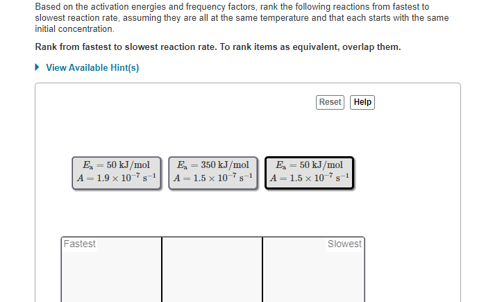 Based on the activation energies and frequency factors, rank the following reactions from fastest to
slowest reaction rate, assuming they are all at the same temperature and that each starts with the same
initial concentration.
Rank from fastest to slowest reaction rate. To rank items as equivalent, overlap them.
► View Available Hint(s)
E₂ = 50 kJ/mol
A = 1.9 × 10s-1
Fastest
E₂ = 350 kJ/mol
A = 1.5 x 10-7 s-1
Reset
E₂ = 50 kJ/mol
A = 1.5 x 10-7 s-1
Help
Slowest