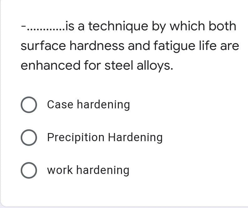 -. .is a technique by which both
surface hardness and fatigue life are
enhanced for steel alloys.
O Case hardening
Precipition Hardening
O work hardening
