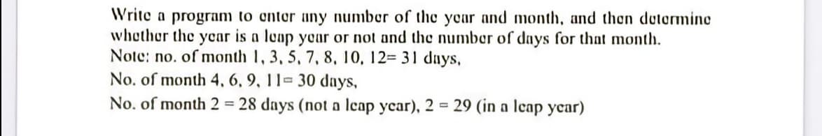 Write a program to onter uny number of the ycar and month, and then dutormine
whether the ycar is a leap yoar or not and the number of days for that month.
Note: no. of month 1, 3, 5, 7, 8, 10, 12= 31 dnys,
No. of month 4, 6, 9, 11- 30 days,
No. of month 2 = 28 days (not a leap year), 2 = 29 (in a leap ycar)
