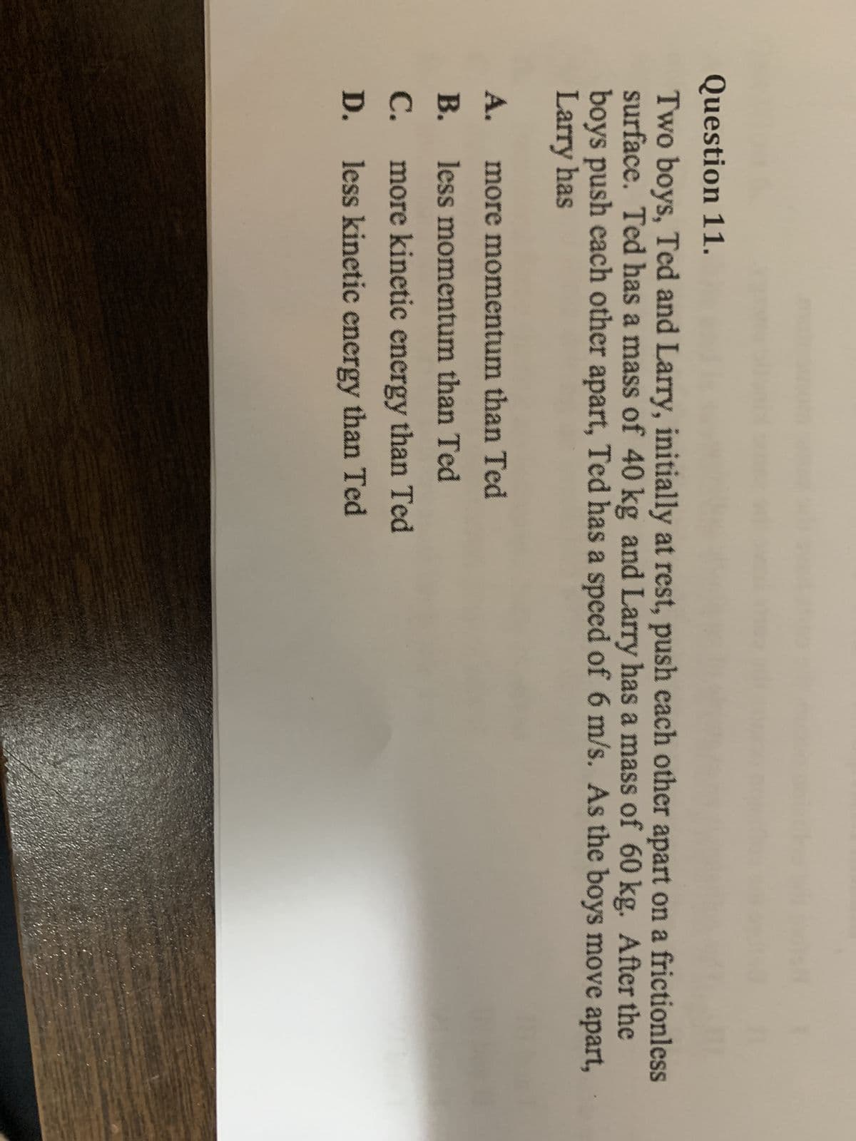 Question 11.
Two boys, Ted and Larry, initially at rest, push each other apart on a frictionless
surface. Ted has a mass of 40 kg and Larry has a mass of 60 kg. After the
boys push each other apart, Ted has a speed of 6 m/s. As the boys move apart,
Larry has
A. more momentum than Ted
B. less momentum than Ted
C.
more kinetic energy than Ted
D. less kinetic energy than Ted