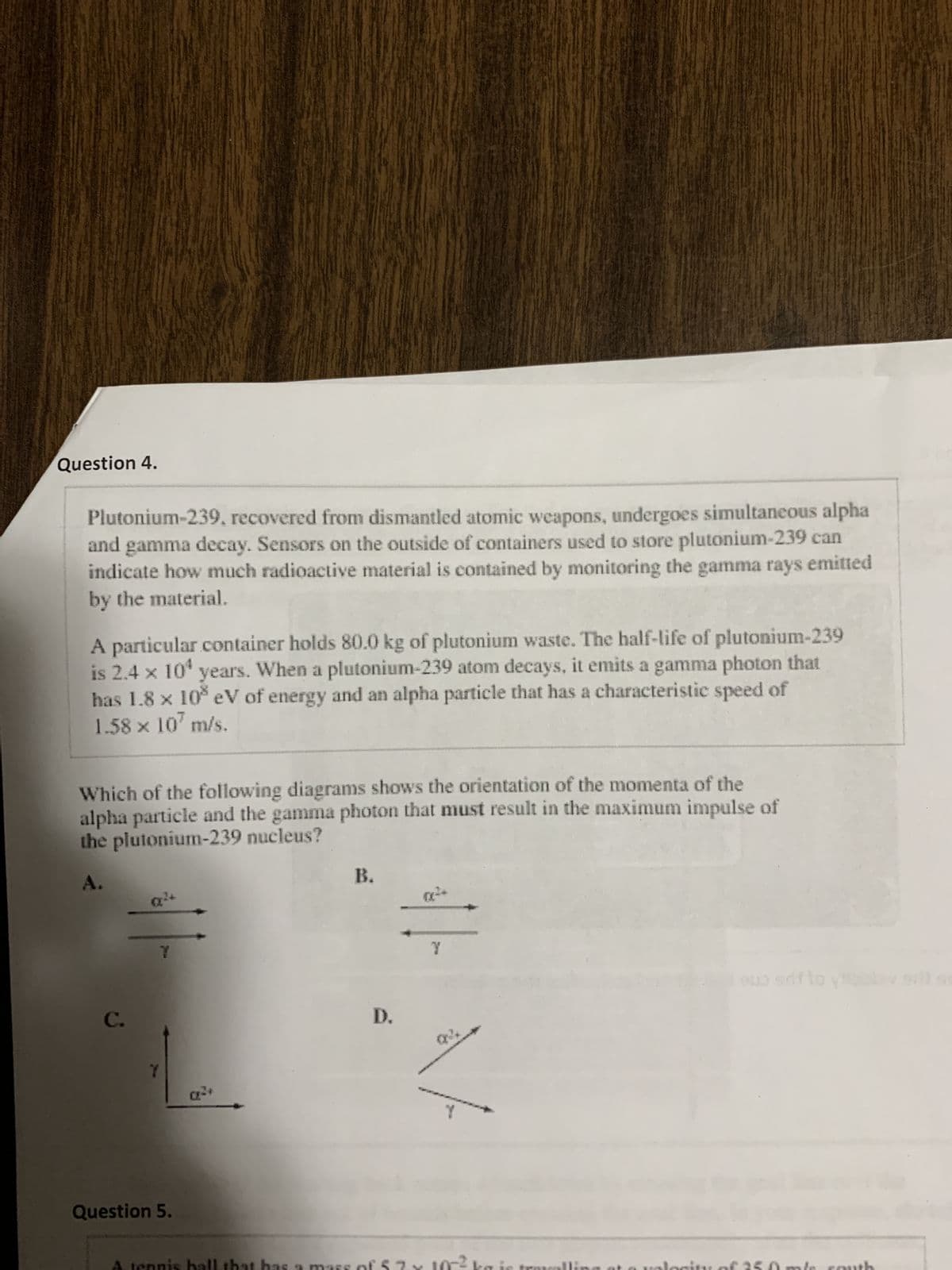 Question 4.
Plutonium-239, recovered from dismantled atomic weapons, undergoes simultaneous alpha
and gamma decay. Sensors on the outside of containers used to store plutonium-239 can
indicate how much radioactive material is contained by monitoring the gamma rays emitted
by the material.
A particular container holds 80.0 kg of plutonium waste. The half-life of plutonium-239
is 2.4 x 10¹ years. When a plutonium-239 atom decays, it emits a gamma photon that
has 1.8 × 10³ eV of energy and an alpha particle that has a characteristic speed of
1.58 x 107 m/s.
Which of the following diagrams shows the orientation of the momenta of the
alpha particle and the gamma photon that must result in the maximum impulse of
the plutonium-239 nucleus?
C.
7
Question 5.
as a mass
B.
D.
Y
10-²
ouo srifto youlov svi sm