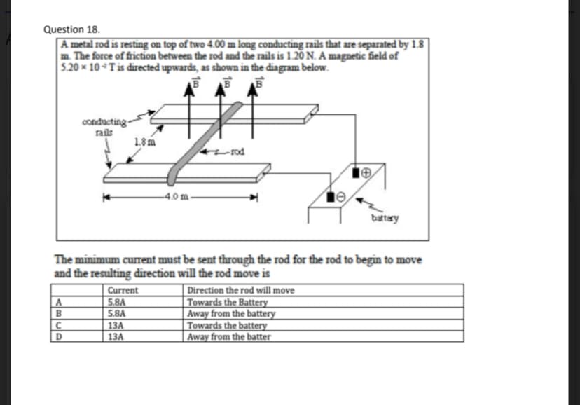 Question 18.
A metal rod is resting on top of two 4.00 m long conducting rails that are separated by 1.8
m. The force of friction between the rod and the rails is 1.20 N. A magnetic field of
5.20 x 10 T is directed upwards, as shown in the diagram below.
B
BB
A
B
conducting-
rails
C
D
1.8m
The minimum current must be sent through the rod for the rod to begin to move
and the resulting direction will the rod move is
-4.0 m-
Current
5.8A
5.8A
13A
13A
battery
Direction the rod will move
Towards the Battery
Away from the battery
Towards the battery
Away from the batter