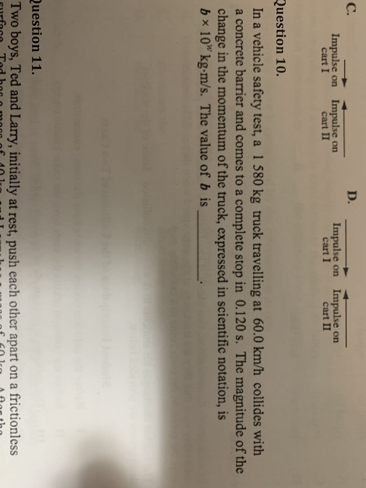 C.
Impulse on Impulse on
cart I
D.
3 TI
Impulse on
cart I
Impulse on
cart II
Question 10.
In a vehicle safety test, a 1 580 kg truck travelling at 60.0 km/h collides with
a concrete barrier and comes to a complete stop in 0.120 s. The magnitude of the
change in the momentum of the truck, expressed in scientific notation, is
b× 10 kg-m/s. The value of b is
Question 11.
Two boys, Ted and Larry, initially at rest, push each other apart on a frictionless