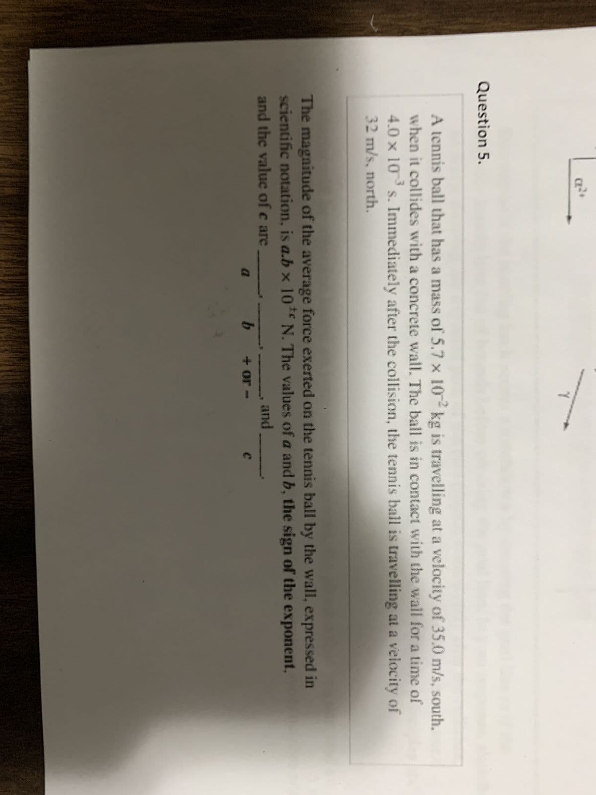 Question 5.
Y
A tennis ball that has a mass of 5.7 x 102 kg is travelling at a velocity of 35.0 m/s, south,
when it collides with a concrete wall. The ball is in contact with the wall for a time of
4.0 × 10³ s. Immediately after the collision, the tennis ball is travelling at a velocity of
32 m/s, north.
The magnitude of the average force exerted on the tennis ball by the wall, expressed in
scientific notation, is a.b × 10¹ N. The values of a and b, the sign of the exponent,
and the value of care
and
b
+ or -