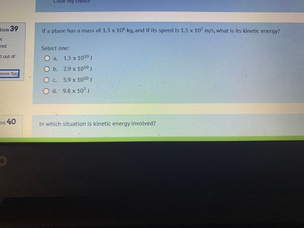 tion 39
red
d out of
move flag
on 40
Clear my choice
If a plane has a mass of 1.3 x 106 kg, and if its speed is 1.5 x 10² m/s, what is its kinetic energy?
Select one:
1.5 x 1010 J
O b.
2.9 x 1010 J
0 с.
5.9 x 10¹0 J
O d. 9.8 x 107 J
In which situation is kinetic energy involved?