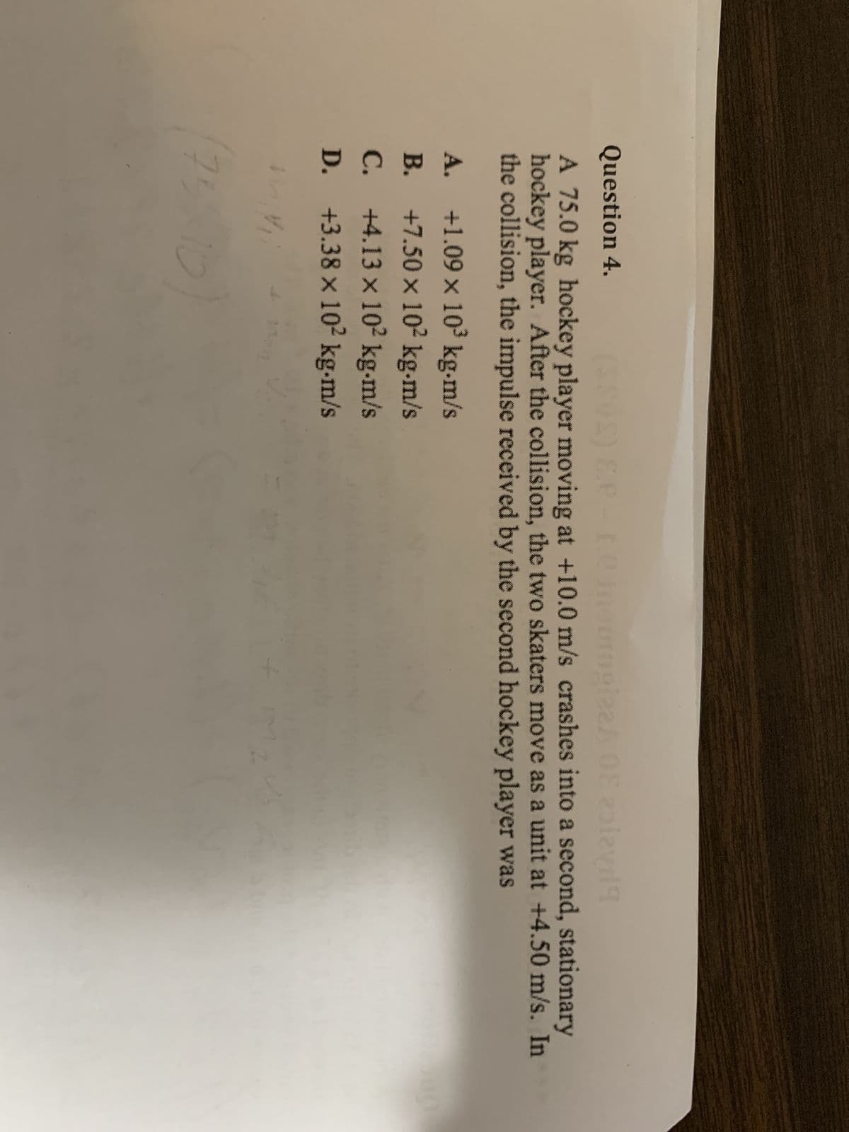 Question 4. (SSOS) E.e-.e insurogizeA 08 zolayd
A 75.0 kg hockey player moving at +10.0 m/s crashes into a second, stationary
hockey player. After the collision, the two skaters move as a unit at +4.50 m/s. In
the collision, the impulse received by the second hockey player was
A.
+1.09 x 10³ kg.m/s
B.
+7.50 × 10² kg-m/s
C.
+4.13 x 10² kg-m/s
D. +3.38 × 10² kg-m/s
x
mini
73
10
ma