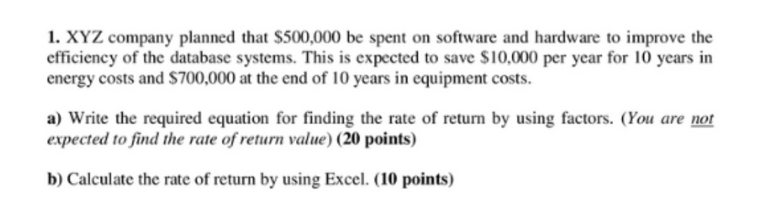 1. XYZ company planned that $500,000 be spent on software and hardware to improve the
efficiency of the database systems. This is expected to save $10,000 per year for 10 years in
energy costs and $700,000 at the end of 10 years in equipment costs.
a) Write the required equation for finding the rate of return by using factors. (You are not
expected to find the rate of return value) (20 points)
b) Calculate the rate of return by using Excel. (10 points)
