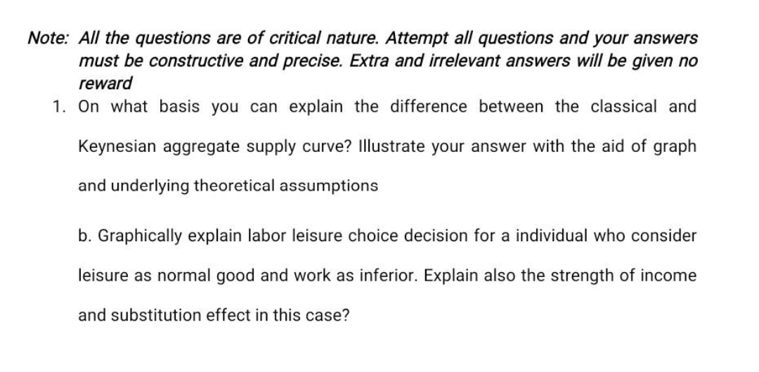 Note: All the questions are of critical nature. Attempt all questions and your answers
must be constructive and precise. Extra and irrelevant answers will be given no
reward
1. On what basis you can explain the difference between the classical and
Keynesian aggregate supply curve? Illustrate your answer with the aid of graph
and underlying theoretical assumptions
b. Graphically explain labor leisure choice decision for a individual who consider
leisure as normal good and work as inferior. Explain also the strength of income
and substitution effect in this case?
