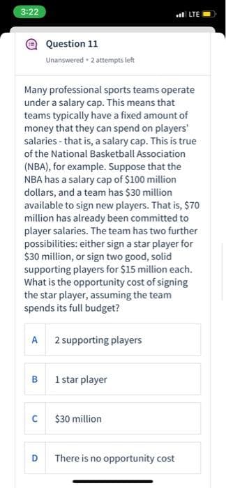 3:22
l LTE
Question 11
Unanswered 2 attempts left
Many professional sports teams operate
under a salary cap. This means that
teams typically have a fixed amount of
money that they can spend on players'
salaries - that is, a salary cap. This is true
of the National Basketball Association
(NBA), for example. Suppose that the
NBA has a salary cap of $100 million
dollars, and a team has $30 million
available to sign new players. That is, $70
million has already been committed to
player salaries. The team has two further
possibilities: either sign a star player for
$30 million, or sign two good, solid
supporting players for $15 million each.
What is the opportunity cost of signing
the star player, assuming the team
spends its full budget?
A 2 supporting players
1 star player
$30 million
D
There is no opportunity cost
B.
