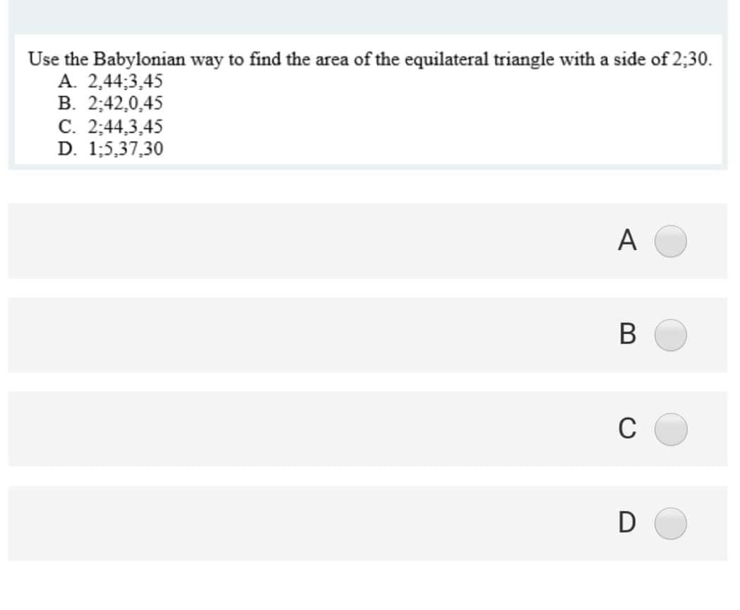 Use the Babylonian way to find the area of the equilateral triangle with a side of 2;30.
A. 2,44;3,45
В. 2:42,0,45
C. 2:44,3,45
D. 1;5,37,30
A
В
C
D
