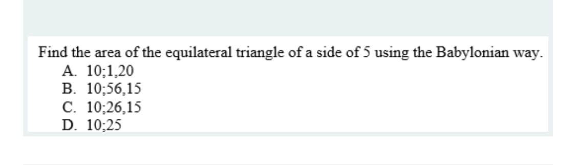 Find the area of the equilateral triangle of a side of 5 using the Babylonian way.
A. 10;1,20
В. 10:56,15
С. 10;26,15
D. 10:25
