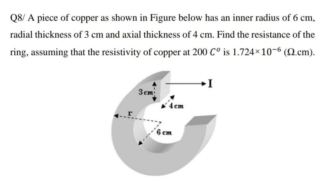 Q8/ A piece of copper as shown in Figure below has an inner radius of 6 cm,
radial thickness of 3 cm and axial thickness of 4 cm. Find the resistance of the
ring, assuming that the resistivity of copper at 200 C° is 1.724×10-6 (Q.cm).
3 cm
4 cm
6 cm
