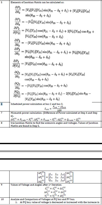 5
Elements of Jacobian Matrix can be calculated as:
|V2||Vi||Y21| sin(@21 – 8g + ô1) + |V2||V3||Y23|
sin(023 – 82 + 83)
ar = -V||Vs||Y23| sin(@23 – 62 + 63)
[Vi||Y21]cos(021 - 82 + 61) + 2|V2||Y22| cos 022 +
Ale
|Vs||Y23| cos(023 – 82 + 83)
-|Va||Va||Y32| sin(032 – 83 + 82)
= |Va||Vi||Y31|sin(831 – 83 + ổ1) + |V3||V½||Y32}|
sin(@32 – 83 + 82)
|Va||Y32| cos(032 - đ3 + 82)
ƏQ2
|Va||Vi||Y21| cos(021 – đ2 + ôi) + |Va||Va||Y23al
cos(f23 – 62 + 83)
:-|Va||Va||Y23| cos(023 – 82 + 63)
ƏQ2
-|Vi||Y21 |sin(@21 - ô2 + ổi) – 2|Val||Y22| sin ®2 –
Ale
|Va||Y23| sin(823 – 62 + 83)
Scheduled power calculation at bus 2 and bus 3.
Psch - jQsch
Ssch =
100
Mismatch power calculation: (Difference of Power calculated at Step 4 and Step
6).
APO) = P, sah - P0), APO) = P3 sch – P®), AQ) = Q2 sch – Q
(0)
8
Use Jacobian Matrix to find the unknown angles and voltages. Values of Jacobian
Matrix are found in Step 5.
(0)
(0)
= J21 J22 J23|A0
J31 J32 J33!
Lav
Values of Voltage and Angles after 1* Iteration:
s1) = 60 + A80
(0)
(0)
A6 = 80 + As
v4) = v0) + av,0)
Analyze and Comparison of Voltages at PQ bus and PV bus.
1. At PQ bus, value of voltage is decreased or increased with the increase in
10
