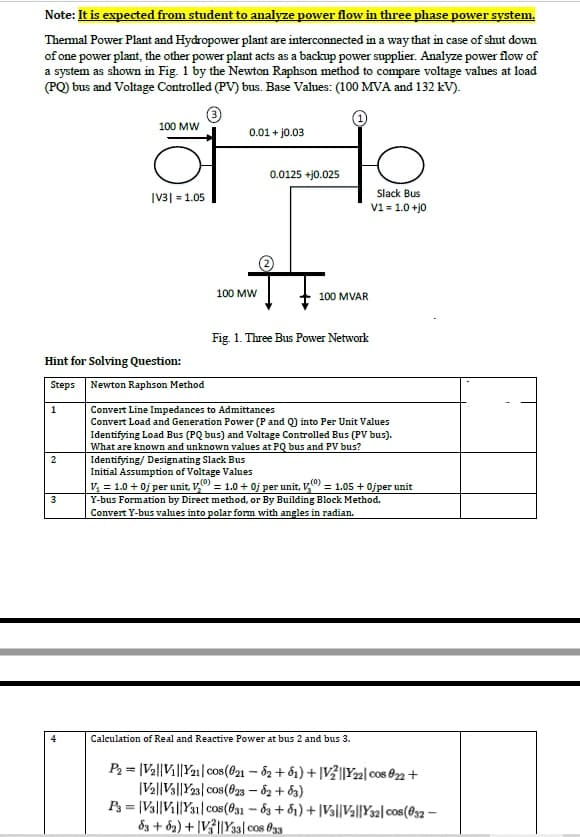 Note: It is expected from student to analyze power flow in three phase power system.
Themal Power Plant and Hydropower plant are interconnected in a way that in case of shut down
of one power plant, the other power plant acts as a backup power supplier. Analyze power flow of
a system as shown in Fig. 1 by the Newton Raphson method to compare voltage values at load
(PQ) bus and Voltage Controlled (PV) bus. Base Values: (100 MVA and 132 kV).
100 MW
0.01 + jo.03
0.0125 +j0.025
Slack Bus
|V3| = 1.05
V1 = 1.0 +j0
100 MW
100 MVAR
Fig. 1. Three Bus Power Network
Hint for Solving Question:
Steps Newton Raphson Method
1
Convert Line Impedances to Admittances
Convert Load and Generation Power (P and Q) into Per Unit Values
Identifying Load Bus (PQ bus) and Voltage Controlled Bus (PV bus).
What are known and unknown values at PQ bus and PV bus?
Identifying/ Designating Slack Bus
Initial Assumption of Voltage Values
V, = 1.0 + 0j per unit, V = 1.0 + 0j per unit, V = 1.05 + 0jper unit
Y-bus Formation by Direct method, or By Building Block Method.
Convert Y-bus values into polar form with angles in radian.
2
3
4
Calculation of Real and Reactive Power at bus 2 and bus 3.
P2 = |Va||Vi||Y21| cos(021 - 82 + ố1) + |VŽ||Y22| cos 02+
|Va||Va||Y23| cos(823 – 62 + b3)
P = |Va||Vi||Y31| cos(f31 - 83 + 81) + |Va||Va||Y32| cos(032 –
83 + ô2) + |V?||Ya3| cos @33
