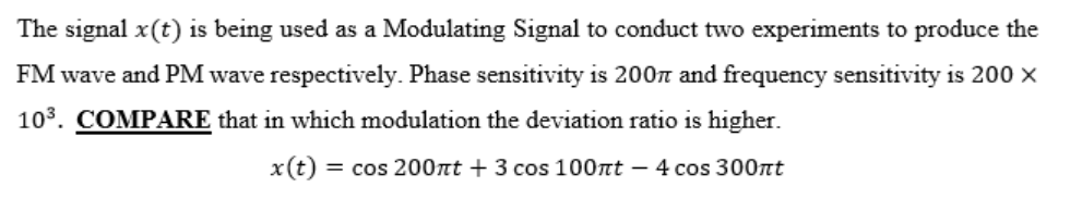 The signal x(t) is being used as a Modulating Signal to conduct two experiments to produce the
FM wave and PM wave respectively. Phase sensitivity is 200n and frequency sensitivity is 200 ×
103. COMPARE that in which modulation the deviation ratio is higher.
x(t) = cos 200nt + 3 cos 100nt – 4 cos 300nt
