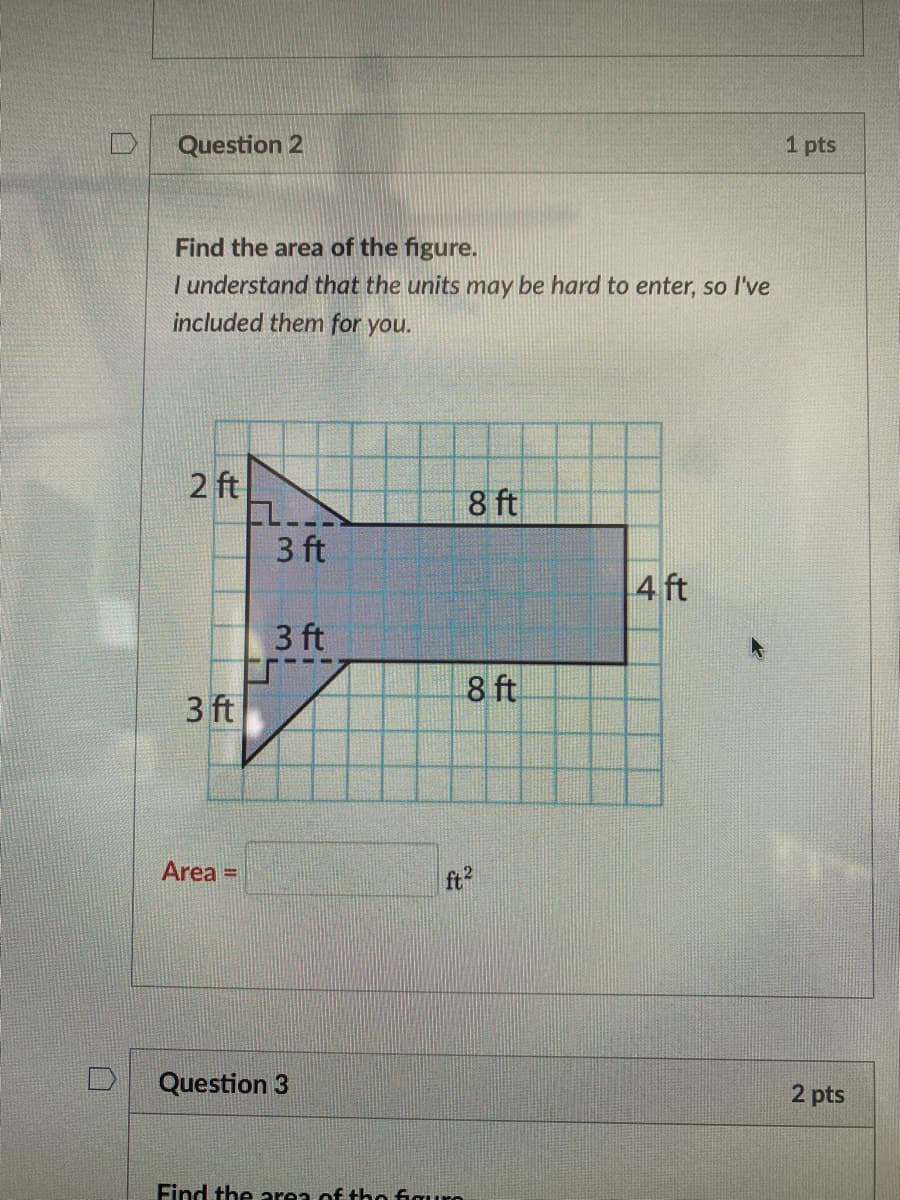 D
Question 2
1 pts
Find the area of the figure.
| understand that the units may be hard to enter, so l've
included them for you.
2 ft
EL
3 ft
8 ft
4 ft
3 ft
8 ft
3 ft
Area =
ft2
Question 3
2 pts
Find the area of tho figuro
00
