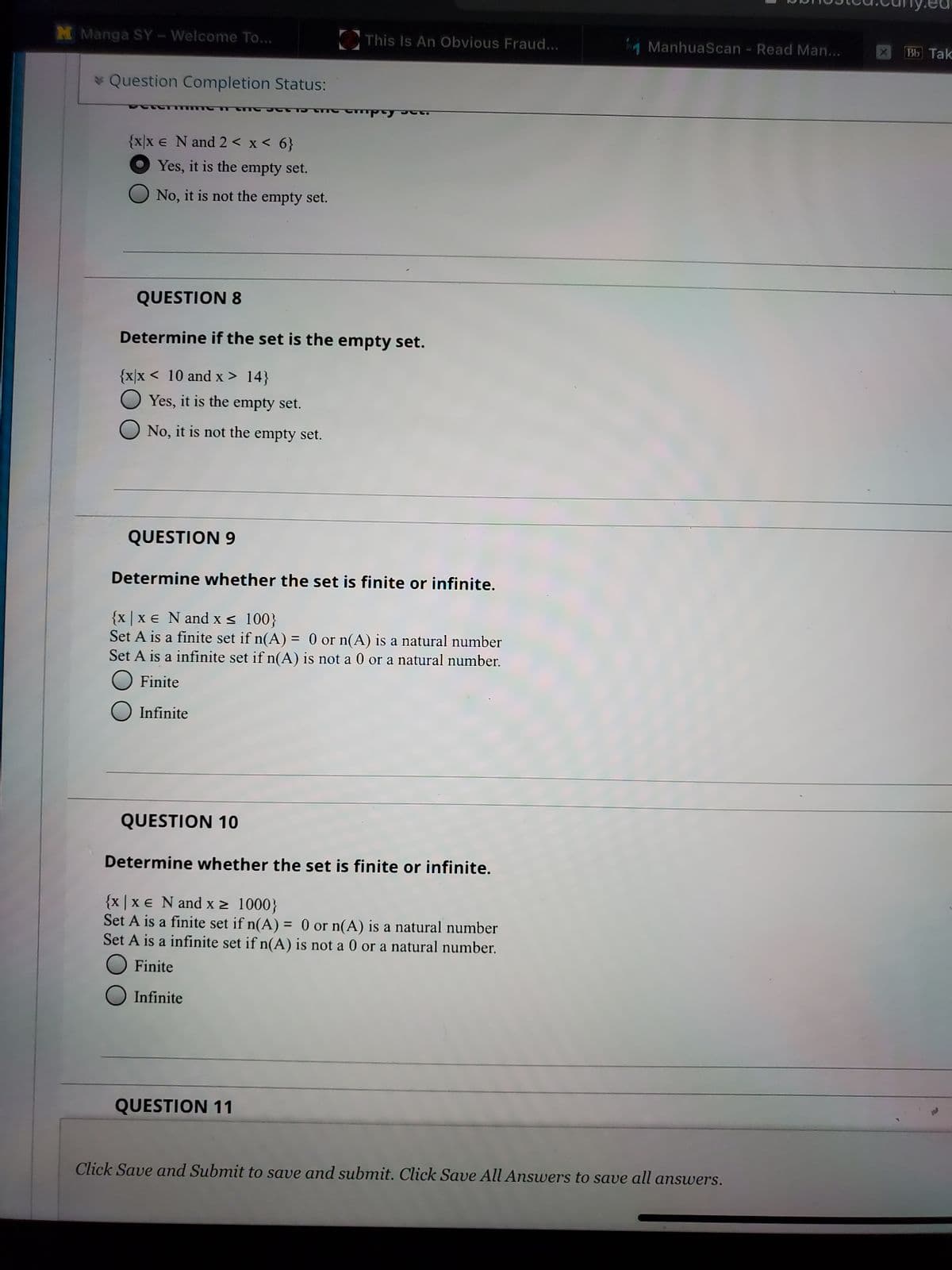 M Manga SY-Welcome To...
This Is An Obvious Fraud...
1 ManhuaScan - Read Man...
Bb Tak
* Question Completion Status:
fida
{x/x e N and 2 < x < 6}
O Yes, it is the empty set.
No, it is not the empty set.
QUESTION 8
Determine if the set is the empty set.
{x|x < 10 and x > 14}
O Yes, it is the empty set.
No, it is not the empty set.
QUESTION 9
Determine whether the set is finite or infinite.
{x | x € N and xs 100}
Set A is a finite set if n(A) = 0 or n(A) is a natural number
Set A is a infinite set if n(A) is not a 0 or a natural number.
%3D
Finite
Infinite
QUESTION 10
Determine whether the set is finite or infinite.
{x |x € N and x > 1000}
Set A is a fínite set if n(A) = 0 or n(A) is a natural number
Set A is a infinite set if n(A) is not a 0 or a natural number.
Finite
Infinite
QUESTION 11
Click Save and Submit to save and submit. Click Save All Answers to save all answers.
