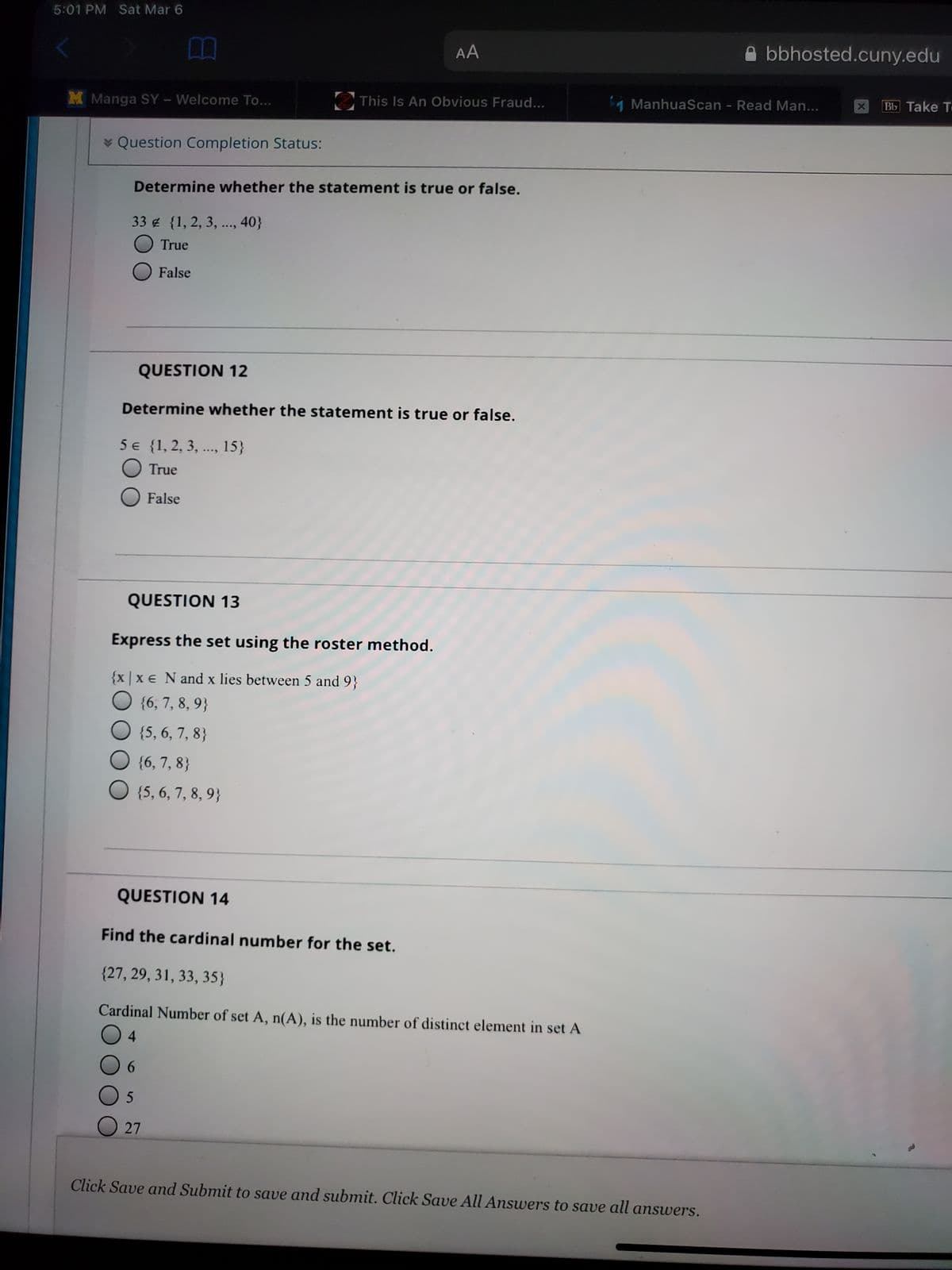 5:01 PM Sat Mar 6
AA
bbhosted.cuny.edu
M Manga SY-Welcome To...
This Is An Obvious Fraud...
ManhuaScan - Read Man...
Bb Take T
* Question Completion Status:
Determine whether the statement is true or false.
33 {1, 2, 3, ..., 40}
True
False
QUESTION 12
Determine whether the statement is true or false.
5 € {1, 2, 3, .., 15}
True
False
QUESTION 13
Express the set using the roster method.
{x |x e N and x lies between 5 and 9}
O {6, 7, 8, 9}
{5, 6, 7, 8}
{6, 7, 8}
{5, 6, 7, 8, 9}
QUESTION 14
Find the cardinal number for the set.
{27, 29, 31, 33, 35}
Cardinal Number of set A, n(A), is the number of distinct element in set A
O 4
O 6
.
O 27
Click Save and Submit to save and submit. Click Save All Answers to save all answers.
