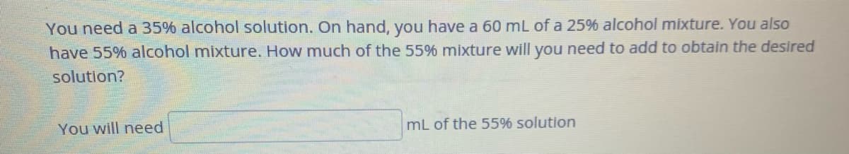 You need a 35% alcohol solution. On hand, you have a 60 mL of a 25% alcohol mixture. You also
have 55% alcohol mixture. How much of the 55% mixture will you need to add to obtain the desired
solution?
You will need
mL of the 55% solution