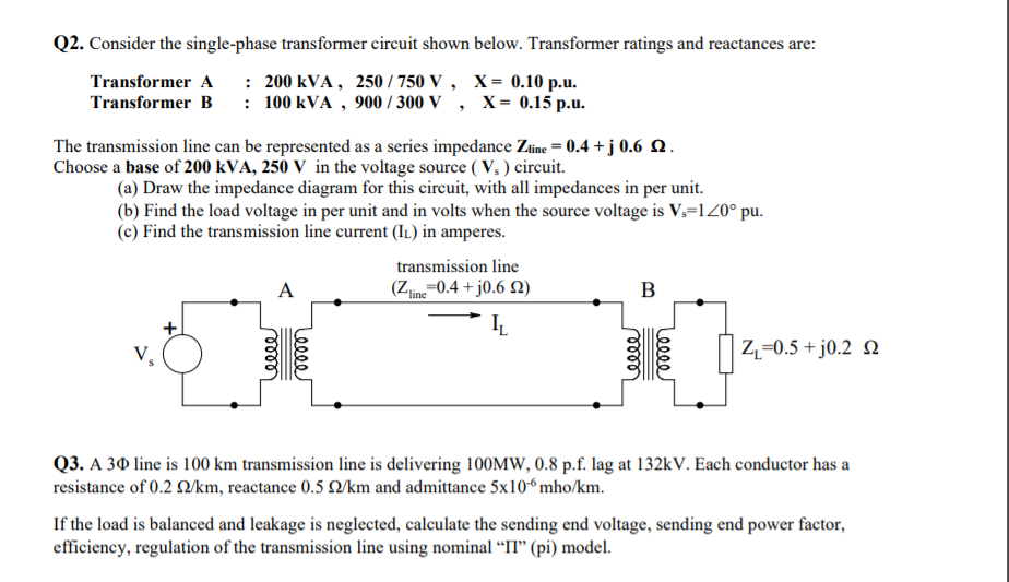 Q2. Consider the single-phase transformer circuit shown below. Transformer ratings and reactances are:
Transformer A : 200 kVA, 250 / 750 V , X= 0.10 p.u.
Transformer B : 100 kVA , 900 / 300 V , X= 0.15 p.u.
The transmission line can be represented as a series impedance Zine = 0.4 + j 0.6 Q.
Choose a base of 200 kVA, 250 V in the voltage source ( V, ) circuit.
(a) Draw the impedance diagram for this circuit, with all impedances in per unit.
(b) Find the load voltage in per unit and in volts when the source voltage is V.=120° pu.
(c) Find the transmission line current (IL) in amperes.
transmission line
A
(Zime=0.4 + j0.6 N)
ʼline
B
Z,=0.5 + j0.2 Q
Q3. A 30 line is 100 km transmission line is delivering 100MW, 0.8 p.f. lag at 132kV. Each conductor has a
resistance of 0.2 /km, reactance 0.5 O/km and admittance 5x10“mho/km.
If the load is balanced and leakage is neglected, calculate the sending end voltage, sending end power factor,
efficiency, regulation of the transmission line using nominal “IT" (pi) model.
Leeee
eele
lell
