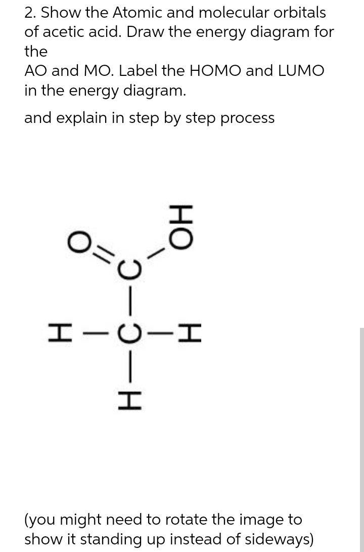 2. Show the Atomic and molecular orbitals
of acetic acid. Draw the energy diagram for
the
AO and MO. Label the HOMO and LUMO
in the energy diagram.
and explain in step by step process
0=0
HO
HICII
-H
(you might need to rotate the image to
show it standing up instead of sideways)