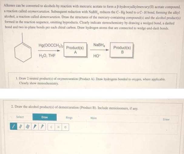 Alkenes can be converted to alcohols by reaction with mercuric acetate to form a B-hydroxyalkylmercury(II) acetate compound,
a reaction called oxymercuration. Subsequent reduction with NaBH, reduces the C-Hg bond to a C-H bond, forming the alkyl
alcohol, a reaction called demercuration. Draw the structures of the mercury-containing compound(s) and the alcohol product(s)
formed in the reaction sequence, omitting byproducts. Clearly indicate stereochemistry by drawing a wedged bond, a dashed
bond and two in-plane bonds per each chiral carbon. Draw hydrogen atoms that are connected to wedge-and-dash bonds.
Hg(OOCCH3)2 Product(s)
H₂O, THF
A
Select
1. Draw 2 neutral product(s) of oxymercuration (Product A). Draw hydrogens bonded to oxygen, where applicable.
Clearly show stereochemistry.
Draw
NaBH
2. Draw the alcohol product(s) of demercuration (Product B). Include stereoisomers, if any.
Rings
HO™
11MDỀ HỌ
Product(s)
B
More
Erase