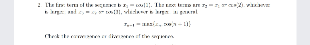 2. The first term of the sequence is x1 = cos(1). The next terms are x2 = x1 or cos(2), whichever
is larger; and x3 = x2 or cos(3), whichever is larger. in general.
Xn+1 = max{xn, Cos(n + 1)}
Check the convergence or divergence of the sequence.
