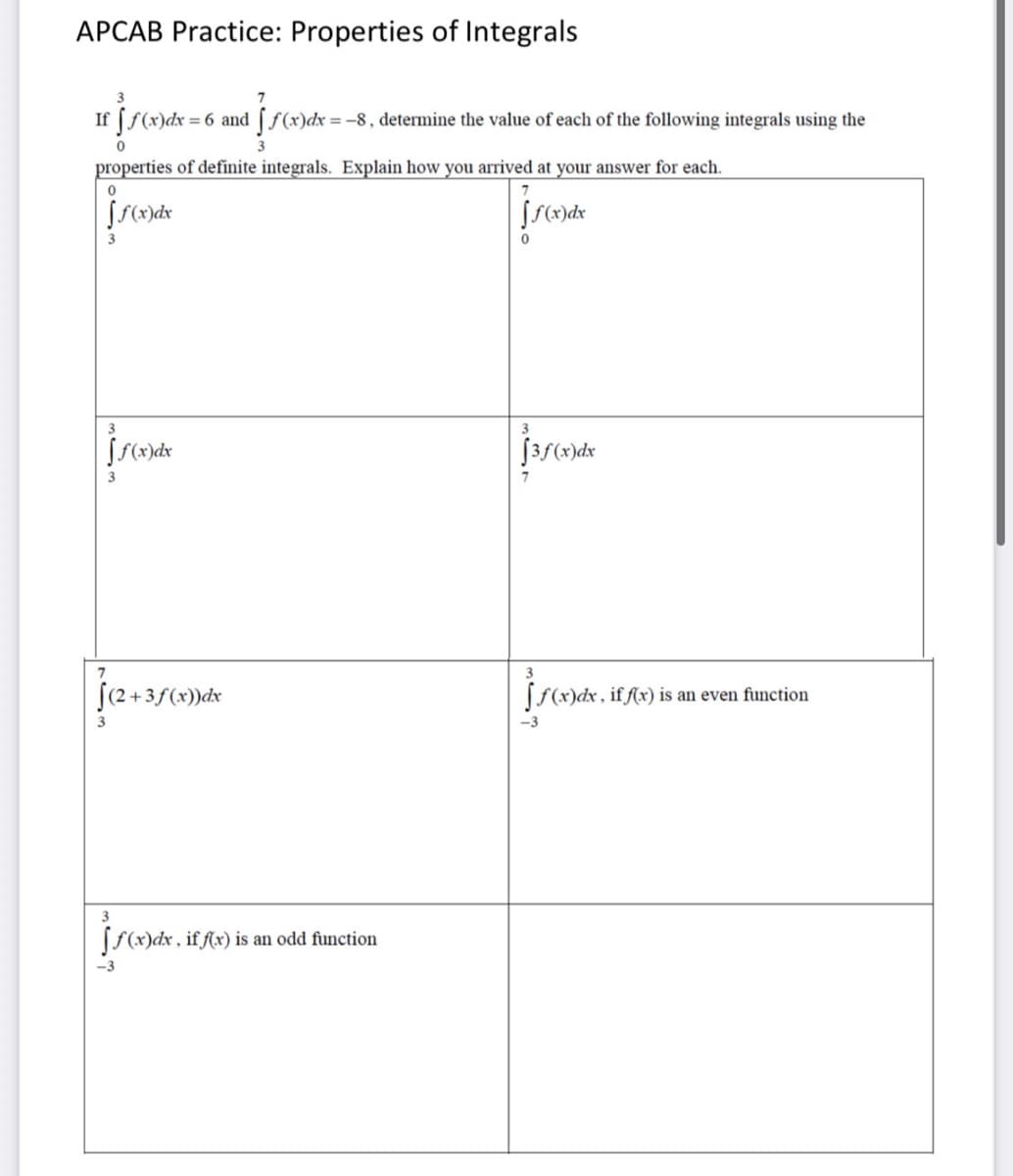 APCAB Practice: Properties of Integrals
If (f(x)dx = 6 and [ f(x)dx =-8, determine the value of each of the following integrals using the
properties of definite integrals. Explain how you arrived at your answer for each.
3
3
3
7
(2+3
+3ƒ(x))dx
Sf(x)dx, if fx) is an even function
3
-3
[S(x)dx , if f(x) is an odd function
