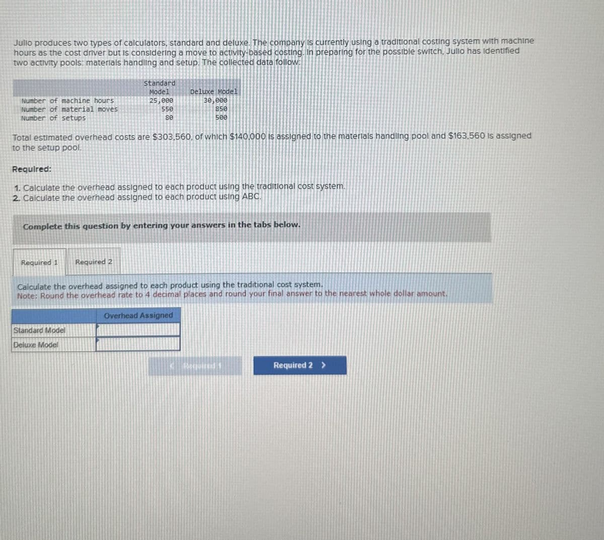 Julio produces two types of calculators, standard and deluxe. The company is currently using a traditional costing system with machine
hours as the cost driver but is considering a move to activity-based costing. In preparing for the possible switch, Jullo has identified
two activity pools: materials handling and setup. The collected data follow:
Number of machine hours
Number of material moves
Number of setups
Standard
Model
25,000
550
80
Deluxe Model
30,000
850
500
Total estimated overhead costs are $303,560, of which $140,000 is assigned to the materials handling pool and $163,560 is assigned
to the setup pool.
Required:
1. Calculate the overhead assigned to each product using the traditional cost system.
2. Calculate the overhead assigned to each product using ABC.
Complete this question by entering your answers in the tabs below.
Required 1
Required 2
Calculate the overhead assigned to each product using the traditional cost system.
Note: Round the overhead rate to 4 decimal places and round your final answer to the nearest whole dollar amount.
Standard Model
Deluxe Model
Overhead Assigned
Required 2 >