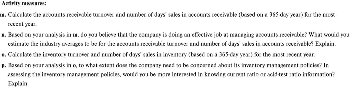 Activity measures:
m. Calculate the accounts receivable turnover and number of days' sales in accounts receivable (based on a 365-day year) for the most
recent year.
n. Based on your analysis in m, do you believe that the company is doing an effective job at managing accounts receivable? What would you
estimate the industry averages to be for the accounts receivable turnover and number of days' sales in accounts receivable? Explain.
o. Calculate the inventory turnover and number of days' sales in inventory (based on a 365-day year) for the most recent year.
p. Based on your analysis in o, to what extent does the company need to be concerned about its inventory management policies? In
assessing the inventory management policies, would you be more interested in knowing current ratio or acid-test ratio information?
Explain.