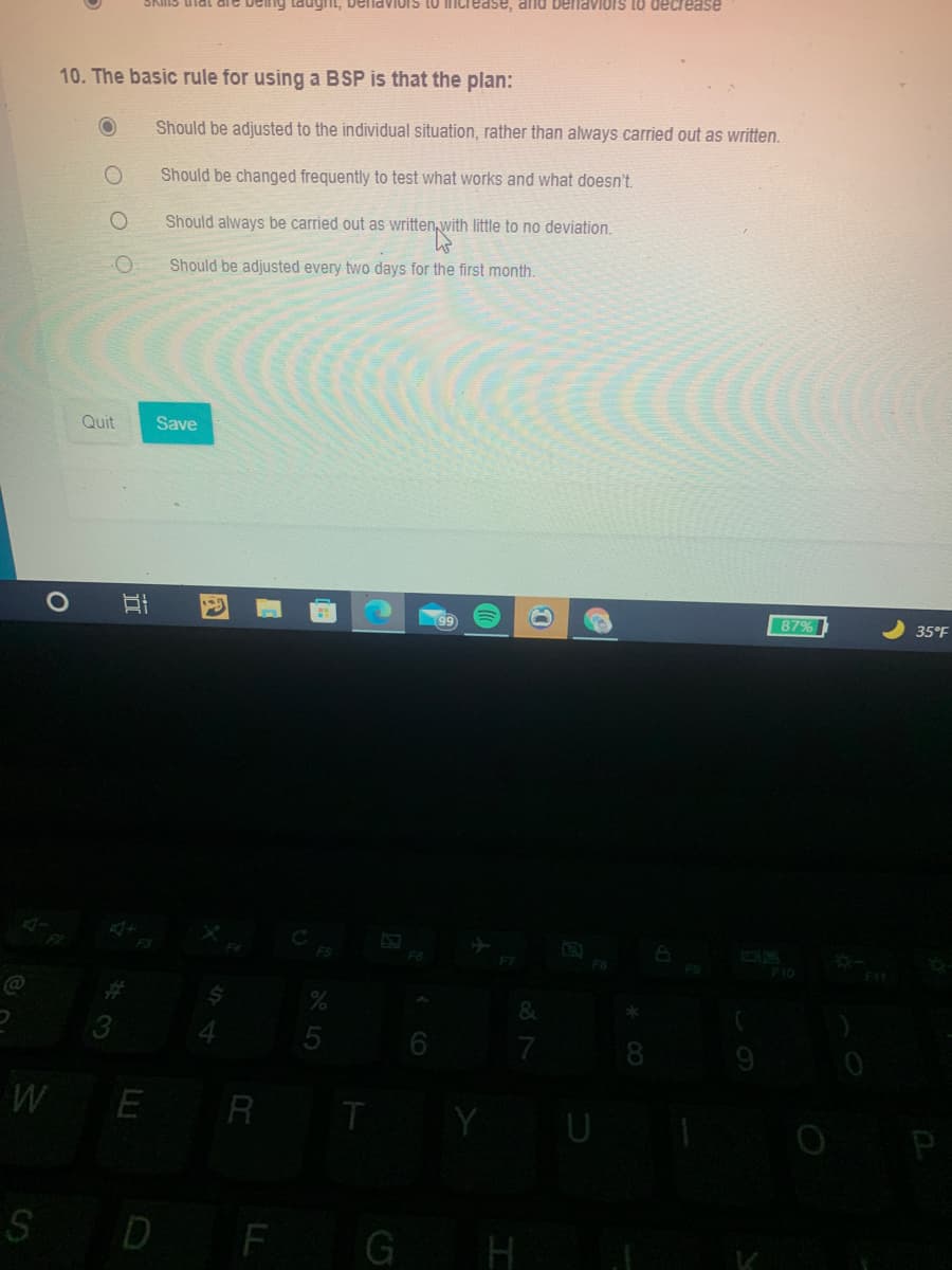 Delnaviors
Imcrease, and benavioIS to decrease
10. The basic rule for using a BSP is that the plan:
Should be adjusted to the individual situation, rather than always carried out as written.
Should be changed frequently to test what works and what doesn't.
Should always be carried out as written, with little to no deviation.
Should be adjusted every two days for the first month.
Quit
Save
87%
35°F
F9
F10
F11
@
%23
&
7
W
E R T
Y
P
S D F
G H
五
