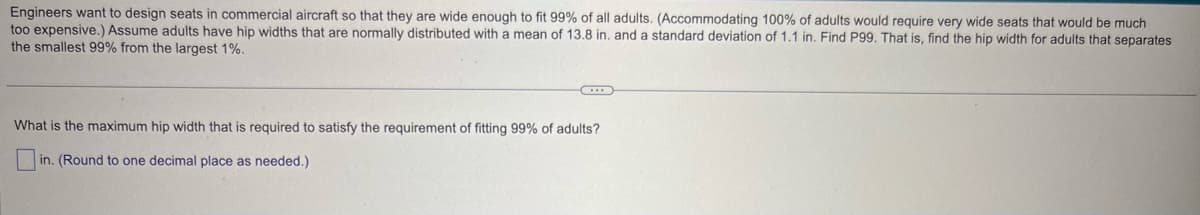 Engineers want to design seats in commercial aircraft so that they are wide enough to fit 99% of all adults. (Accommodating 100% of adults would require very wide seats that would be much
too expensive.) Assume adults have hip widths that are normally distributed with a mean of 13.8 in. and a standard deviation of 1.1 in. Find P99. That is, find the hip width for adults that separates
the smallest 99% from the largest 1%.
What is the maximum hip width that is required to satisfy the requirement of fitting 99% of adults?
in. (Round to one decimal place as needed.)