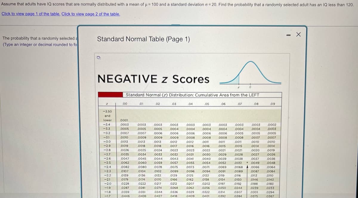 Assume that adults have IQ scores that are normally distributed with a mean of μ= 100 and a standard deviation σ = 20. Find the probability that a randomly selected adult has an IQ less than 120.
Click to view page 1 of the table. Click to view page 2 of the table.
The probability that a randomly selected a
(Type an integer or decimal rounded to fo
Standard Normal Table (Page 1)
NEGATIVE z Scores
Standard Normal (z) Distribution: Cumulative Area from the LEFT
.00
.01
02
.03
.04
.05
.06
.07
.08
.09
-3.50
and
lower
.0001
-3.4
.0003
.0003
.0003
.0003
.0003
.0003
.0003
.0003
.0003
0002
-3.3
.0005
.0005
.0005
.0004
.0004
.0004
0004
.0004
0004
.0003
-3.2
.0007
.0007
.0006
.0006
.0006
.0006
0006
.0005
.0005
0005
-31
0010
.0009
.0009
.0009
.0008
.0008
.0008
.0008
.0007
.0007
-3.0
.0013
0013
.0013
0012
.0012
.0011
.0011
.0011
0010
0010
-2.9
.0019
.0018
0018
.0017
.0016
.0016
0015
.0015
.0014
.0014
-2.8
.0026
.0025
.0024
.0023
.0023
.0022
.0021
.0021
.0020
0019
-2.7
.0035
.0034
.0033
.0032
.0031
.0030
.0029
.0028
.0027
.0026
-26
.0047
.0045
0044
.0043
.0041
.0040
.0039
.0038
.0037
0036
-2.5
.0062
.0060
0059
0057
.0055
.0054
.0052
.0051 ⚫ .0049
.0048
-2.4
.0082
0080
0078
.0075
.0073
.0071
.0069
.0068
.0066
.0064
-2.3
.0107
0104
.0102
.0099
.0096
.0094
.0091
.0089
.0087
.0084
-2.2
0139
.0136
0132
0129
0125
.0122
0119
0116
0113
0110
-2.1
0179
0174
0170
0166
0162
.0158
0154
0150
0146
.0143
-20
0228
0222
0217
0212
0207
.0202
0197
0192
.0188
0183
-1.9
.0287
0281
0274
0268
.0262
.0256
.0250
.0244
.0239
.0233
-1.8
.0359
.0351
.0344
.0336
0329
.0322
0314
.0307
.0301
0294
-1.7
0446
0436
0427
0418
0409
.0401
0392
.0384
.0375
.0367
-