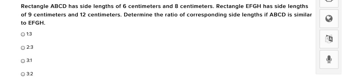 Rectangle ABCD has side lengths of 6 centimeters and 8 centimeters. Rectangle EFGH has side lengths
of 9 centimeters and 12 centimeters. Determine the ratio of corresponding side lengths if ABCD is similar
to EFGH.
O 1:3
О 2:3
О 31
3:2
