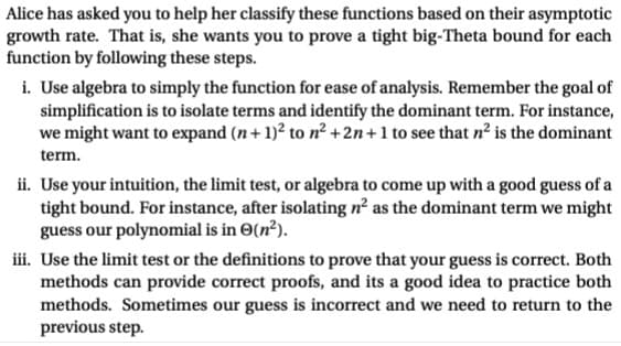 Alice has asked you to help her classify these functions based on their asymptotic
growth rate. That is, she wants you to prove a tight big-Theta bound for each
function by following these steps.
i. Use algebra to simply the function for ease of analysis. Remember the goal of
simplification is to isolate terms and identify the dominant term. For instance,
we might want to expand (n + 1)² to n² +2n+1 to see that n² is the dominant
term.
ii. Use your intuition, the limit test, or algebra to come up with a good guess of a
tight bound. For instance, after isolating n² as the dominant term we might
guess our polynomial is in (n²).
iii. Use the limit test or the definitions to prove that your guess is correct. Both
methods can provide correct proofs, and its a good idea to practice both
methods. Sometimes our guess is incorrect and we need to return to the
previous step.