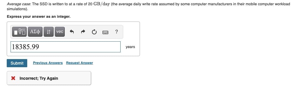 Average case: The SSD is written to at a rate of 20 GB/day (the average daily write rate assumed by some computer manufacturers in their mobile computer workload
simulations).
Express your answer as an integer.
IVE| ΑΣΦ ↓↑ vec
?
18385.99
Submit Previous Answers Request Answer
X Incorrect; Try Again
years