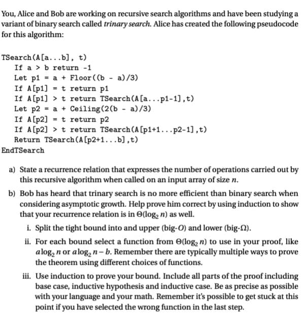 **Understanding Trinary Search Algorithms and Their Analysis**

You, Alice and Bob are working on recursive search algorithms and have been studying a variant of a binary search called trinary search. Alice has created the following pseudocode for this algorithm:

```pseudo
TSearch(A[a...b], t)
    If a > b return -1
    Let p1 = a + Floor((b - a)/3)
    If A[p1] = t return p1
    If A[p1] > t return TSearch(A[a...p1-1],t)
    Let p2 = a + Ceiling(2(b - a)/3)
    If A[p2] = t return p2
    If A[p2] > t return TSearch(A[p1+1...p2-1],t)
    Return TSearch(A[p2+1...b],t)
EndTSearch
```

**Task and Analysis**

a) **State a recurrence relation that expresses the number of operations carried out by this recursive algorithm when called on an input array of size \( n \).**

b) **Bob has heard that trinary search is no more efficient than binary search when considering asymptotic growth. Help prove him correct by using induction to show that your recurrence relation is in \( \Theta(\log_2 n) \) as well.**

**Steps to Prove Using Induction:**

i. **Split the tight bound into an upper (big-O) and lower (big-Ω).**

ii. **For each bound select a function from \( \Theta(\log_2 n) \) to use in your proof, like \( a \log_2 n \) or \( a \log_2 n - b \). Remember there are typically multiple ways to prove the theorem using different choices of functions.**

iii. **Use induction to prove your bound. Include all parts of the proof including base case, inductive hypothesis, and inductive case. Be as precise as possible with your language and your math. Remember it’s possible to get stuck at this point if you have selected the wrong function in the last step.**

**Key Elements of Trinary Search Pseudocode:**

1. **Base Case:**
   - If the sub-array to search is invalid (`a > b`), return -1.

2. **Partitioning:**
   - Calculate two partition indices (`p1` and `p