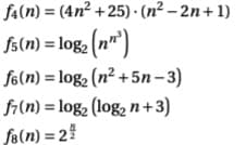 Certainly! Below is the transcription of the image suitable for an educational website with detailed explanations.

---

### Mathematical Functions and Expressions

1. \( f_4(n) = (4n^2 + 25) \cdot (n^2 - 2n + 1) \)

   This is a function involving polynomials. It multiplies two quadratic expressions:
   - \(4n^2 + 25\)
   - \(n^2 - 2n + 1\)

2. \( f_5(n) = \log_2 \left( n^{n^3} \right) \)

   This function involves the logarithm (base 2) of an expression where \( n \) is raised to the power of \( n^3 \).

3. \( f_6(n) = \log_2 (n^2 + 5n - 3) \)

   This function calculates the logarithm (base 2) of a quadratic polynomial:
   - \( n^2 + 5n - 3 \)

4. \( f_7(n) = \log_2 (\log_2 n + 3) \)

   This function is a logarithm (base 2) of another logarithm (base 2) plus 3:
   - \( \log_2 n + 3 \)

5. \( f_8(n) = 2^{\frac{n}{2}} \)

   This function represents an exponential function where 2 is raised to the power of \( \frac{n}{2} \).

---

This set of functions and expressions illustrates a variety of mathematical operations, including polynomial multiplication, logarithms with different bases, and exponential functions. Each of these functions may be used in different contexts within mathematics and computer science, helping to describe complex relationships and behaviors.