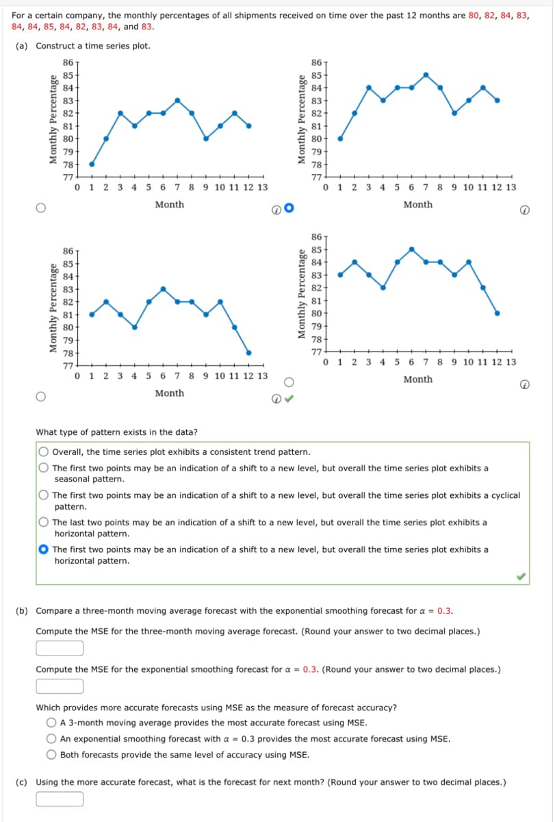 For a certain company, the monthly percentages of all shipments received on time over the past 12 months are 80, 82, 84, 83,
84, 84, 85, 84, 82, 83, 84, and 83.
(a)
Construct a time series plot.
Monthly Percentage
Monthly Percentage
86
85
84
83
82
81
80
79
78
77
0 1 2 3 4 5 6 7 8 9 10 11 12 13
Month
86
85
84
81
80
79
78
77 +
0 1 2 3 4 5 6 7 8 9 10 11 12 13
Month
@
83
IM
82
81
Monthly Percentage
86
Monthly Percentage
85
84
80
79
78
77
0 1 2 3 4 5 6 7 8 9 10 11 12 13
Month
86
85
84
83
82
81
80
79
78
77
0 1 2 3 4 5 6 7 8 9 10 11 12 13
Month
What type of pattern exists in the data?
O Overall, the time series plot exhibits a consistent trend pattern.
O The first two points may be an indication of a shift to a new level, but overall the time series plot exhibits a
seasonal pattern.
O The first two points may be an indication of a shift to a new level, but overall the time series plot exhibits a cyclical
pattern.
O The last two points may be an indication of a shift to a new level, but overall the time series plot exhibits a
horizontal pattern.
The first two points may be an indication of a shift to a new level, but overall the time series plot exhibits a
horizontal pattern.
(b) Compare a three-month moving average forecast with the exponential smoothing forecast for a = 0.3.
Compute the MSE for the three-month moving average forecast. (Round your answer to two decimal places.)
Compute the MSE for the exponential smoothing forecast for a = 0.3. (Round your answer to two decimal places.)
Which provides more accurate forecasts using MSE as the measure of forecast accuracy?
O A 3-month moving average provides the most accurate forecast using MSE.
O An exponential smoothing forecast with a = 0.3 provides the most accurate forecast using MSE.
O Both forecasts provide the same level of accuracy using MSE.
G
(c) Using the more accurate forecast, what is the forecast for next month? (Round your answer to two decimal places.)