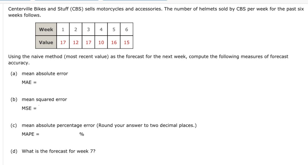 Centerville Bikes and Stuff (CBS) sells motorcycles and accessories. The number of helmets sold by CBS per week for the past six
weeks follows.
Week
1 2 3
Value 17 12 17
(a) mean absolute error
MAE =
(b) mean squared error
MSE =
Using the naive method (most recent value) as the forecast for the next week, compute the following measures of forecast
accuracy.
4
%
5 6
(d) What is the forecast for week 7?
10 16 15
(c) mean absolute percentage error (Round your answer to two decimal places.)
MAPE =