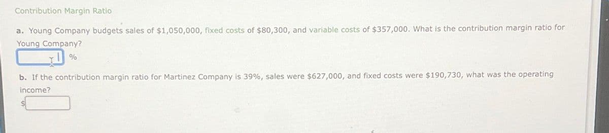 Contribution Margin Ratio
a. Young Company budgets sales of $1,050,000, fixed costs of $80,300, and variable costs of $357,000. What is the contribution margin ratio for
Young Company?
D%
b. If the contribution margin ratio for Martinez Company is 39%, sales were $627,000, and fixed costs were $190,730, what was the operating
income?