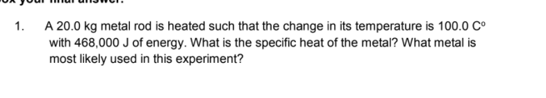 A 20.0 kg metal rod is heated such that the change in its temperature is 100.0 C°
with 468,000 J of energy. What is the specific heat of the metal? What metal is
most likely used in this experiment?
1.
