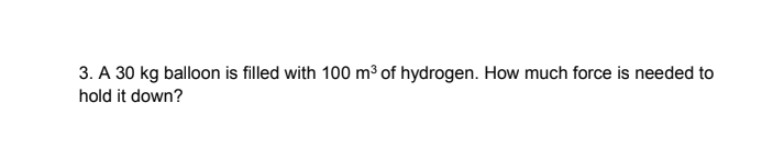 3. A 30 kg balloon is filled with 100 m³ of hydrogen. How much force is needed to
hold it down?
