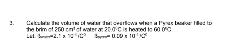 3.
Calculate the volume of water that overflows when a Pyrex beaker filled to
the brim of 250 cm³ of water at 20.0°C is heated to 60.0°C.
Let: Bwater=2.1 x 104/CO Bpyrex= 0.09 x 104/C°
