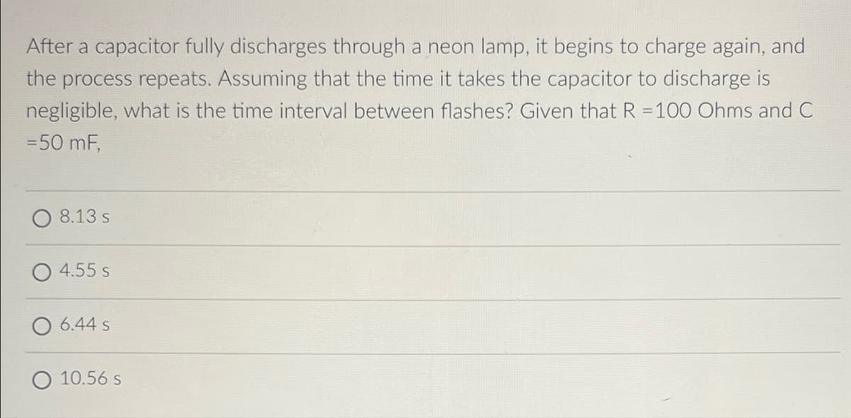 After a capacitor fully discharges through a neon lamp, it begins to charge again, and
the process repeats. Assuming that the time it takes the capacitor to discharge is
negligible, what is the time interval between flashes? Given that R =100 Ohms and C
= 50 mF,
8.13 s
4.55 s
O 6.44 s
10.56 s